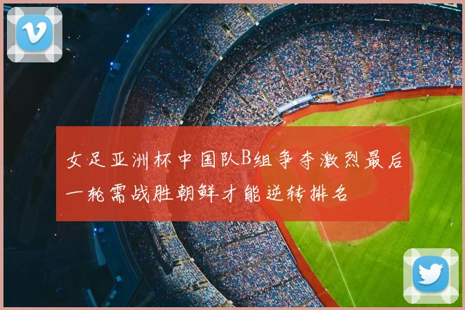 女足亚洲杯中国队B组争夺激烈最后一轮需战胜朝鲜才能逆转排名