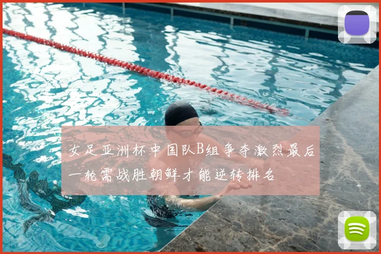 女足亚洲杯中国队B组争夺激烈最后一轮需战胜朝鲜才能逆转排名