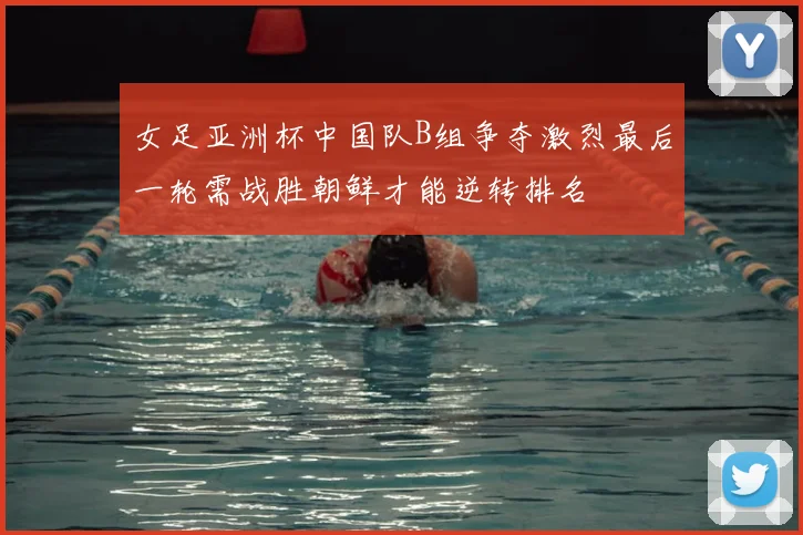 女足亚洲杯中国队B组争夺激烈最后一轮需战胜朝鲜才能逆转排名