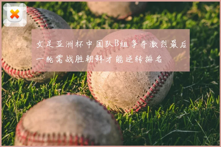 女足亚洲杯中国队B组争夺激烈最后一轮需战胜朝鲜才能逆转排名
