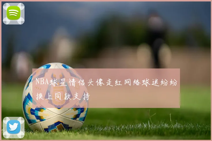 NBA球星情侣头像走红网络球迷纷纷换上同款支持