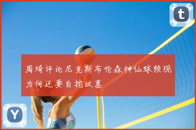 周琦评论尼克斯布伦森神仙球频现为何还要自挖坟墓