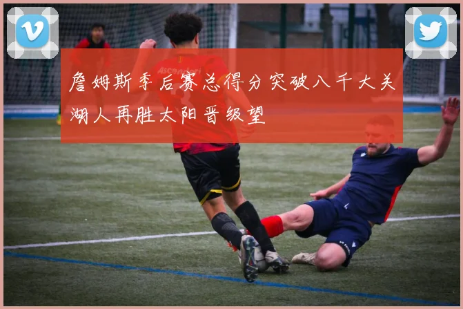 詹姆斯季后赛总得分突破八千大关湖人再胜太阳晋级望