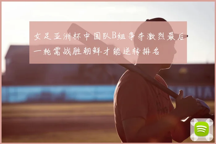 女足亚洲杯中国队B组争夺激烈最后一轮需战胜朝鲜才能逆转排名