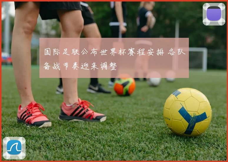 国际足联公布世界杯赛程安排 各队备战节奏迎来调整