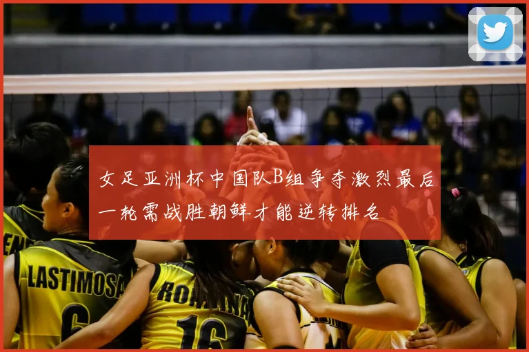 女足亚洲杯中国队B组争夺激烈最后一轮需战胜朝鲜才能逆转排名