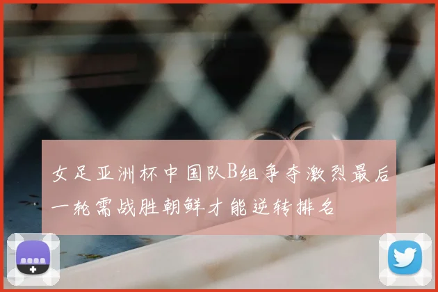 女足亚洲杯中国队B组争夺激烈最后一轮需战胜朝鲜才能逆转排名