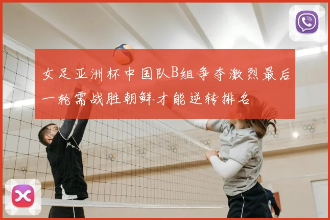 女足亚洲杯中国队B组争夺激烈最后一轮需战胜朝鲜才能逆转排名