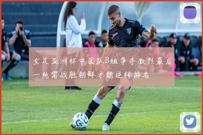 女足亚洲杯中国队B组争夺激烈最后一轮需战胜朝鲜才能逆转排名