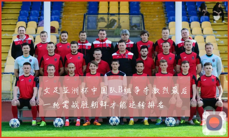 女足亚洲杯中国队B组争夺激烈最后一轮需战胜朝鲜才能逆转排名