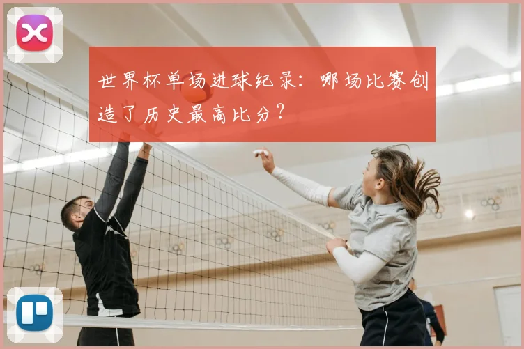 世界杯单场进球纪录:哪场比赛创造了历史最高比分?