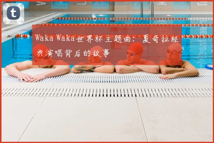 Waka Waka世界杯主题曲:夏奇拉经典演唱背后的故事