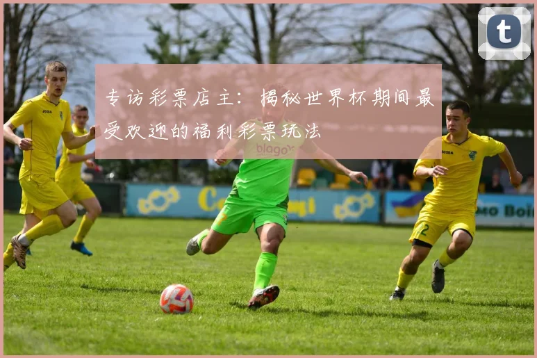 专访彩票店主：揭秘世界杯期间最受欢迎的福利彩票玩法