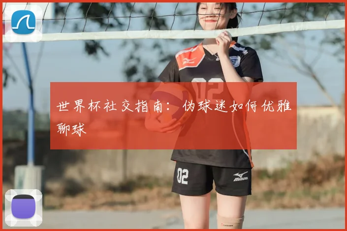 世界杯社交指南:伪球迷如何优雅聊球
