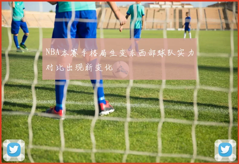 NBA本赛季格局生变东西部球队实力对比出现新变化