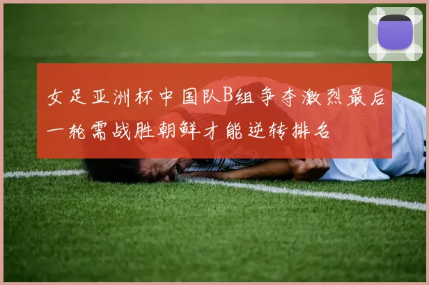 女足亚洲杯中国队B组争夺激烈最后一轮需战胜朝鲜才能逆转排名