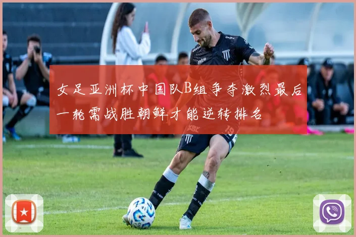 女足亚洲杯中国队B组争夺激烈最后一轮需战胜朝鲜才能逆转排名