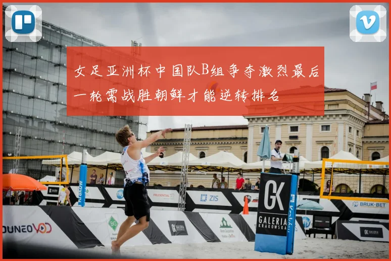 女足亚洲杯中国队B组争夺激烈最后一轮需战胜朝鲜才能逆转排名