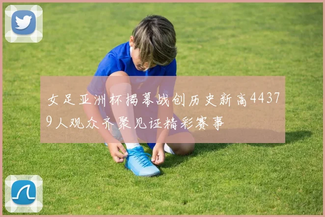 女足亚洲杯揭幕战创历史新高44379人观众齐聚见证精彩赛事