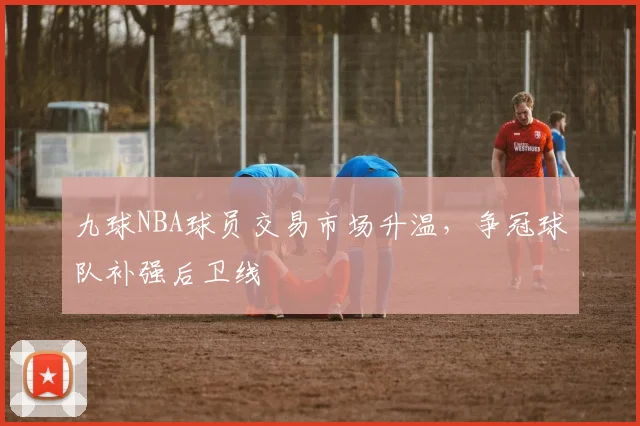 九球NBA球员交易市场升温,争冠球队补强后卫线