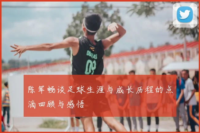 陈军畅谈足球生涯与成长历程的点滴回顾与感悟