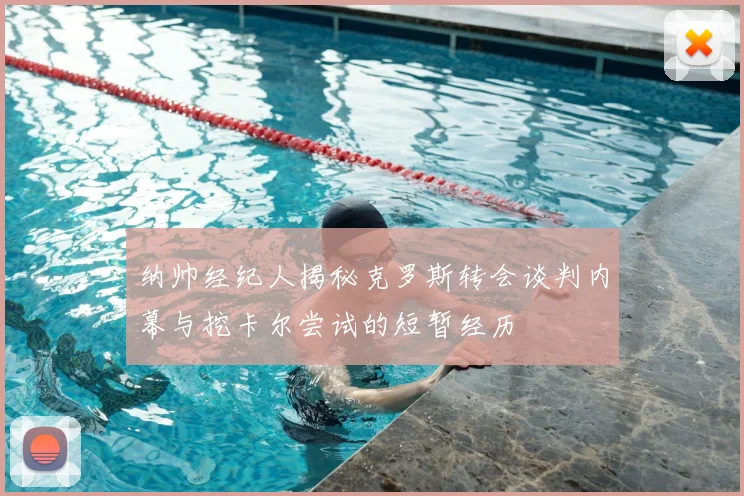 纳帅经纪人揭秘克罗斯转会谈判内幕与挖卡尔尝试的短暂经历