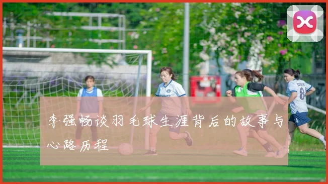 李强畅谈羽毛球生涯背后的故事与心路历程