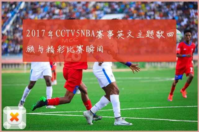 2017年CCTV5NBA赛事英文主题歌回顾与精彩比赛瞬间