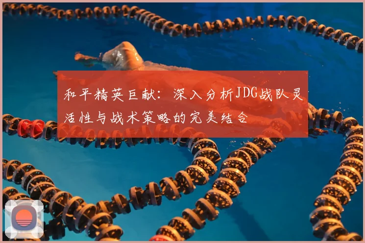 和平精英巨献：深入分析JDG战队灵活性与战术策略的完美结合