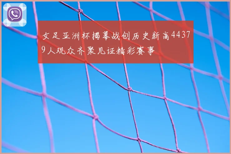 女足亚洲杯揭幕战创历史新高44379人观众齐聚见证精彩赛事