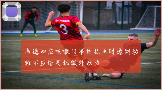 韦德回应咳嗽门事件称当时感到幼稚不应给司机额外动力