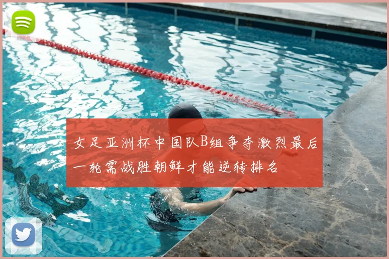 女足亚洲杯中国队B组争夺激烈最后一轮需战胜朝鲜才能逆转排名