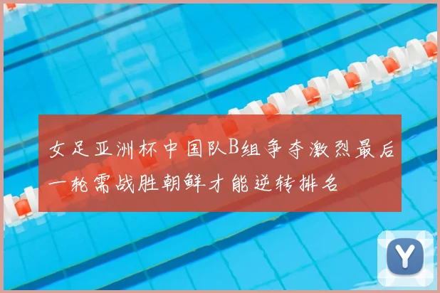 女足亚洲杯中国队B组争夺激烈最后一轮需战胜朝鲜才能逆转排名