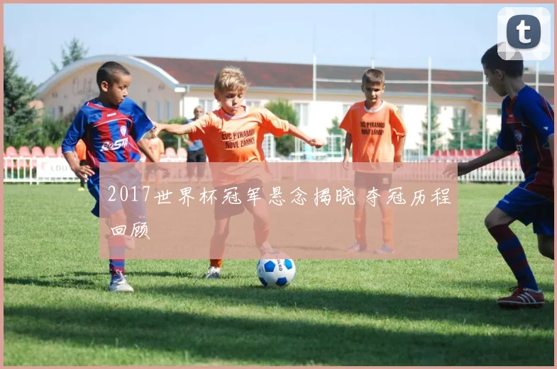 2017世界杯冠军悬念揭晓 夺冠历程回顾