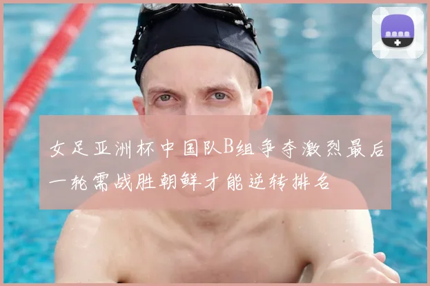 女足亚洲杯中国队B组争夺激烈最后一轮需战胜朝鲜才能逆转排名