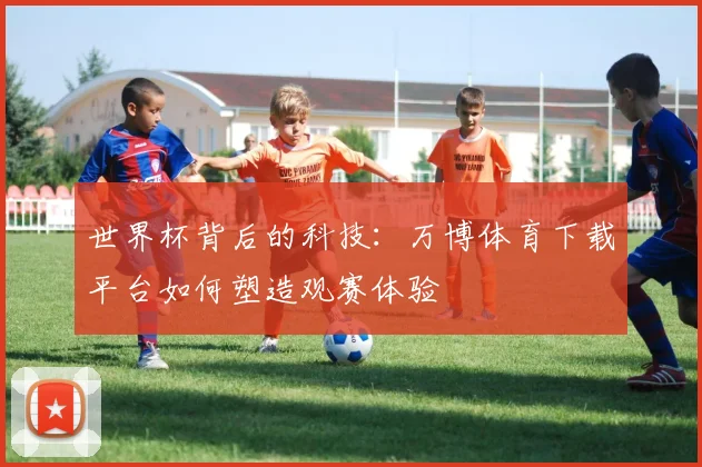 世界杯背后的科技:万博体育下载平台如何塑造观赛体验