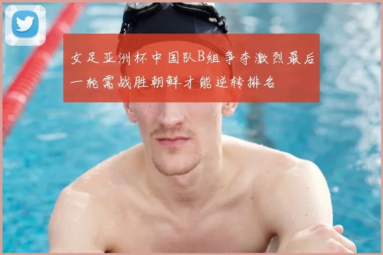 女足亚洲杯中国队B组争夺激烈最后一轮需战胜朝鲜才能逆转排名