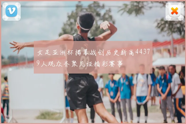 女足亚洲杯揭幕战创历史新高44379人观众齐聚见证精彩赛事