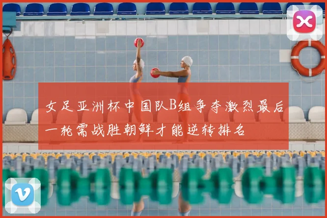 女足亚洲杯中国队B组争夺激烈最后一轮需战胜朝鲜才能逆转排名