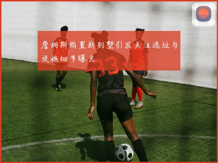 詹姆斯购置新别墅引发关注选址与设施细节曝光