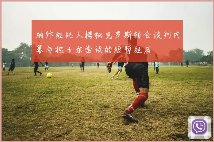 纳帅经纪人揭秘克罗斯转会谈判内幕与挖卡尔尝试的短暂经历