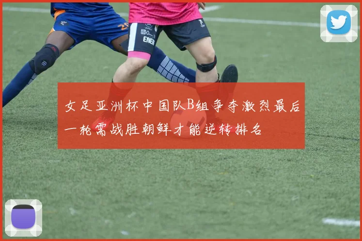 女足亚洲杯中国队B组争夺激烈最后一轮需战胜朝鲜才能逆转排名
