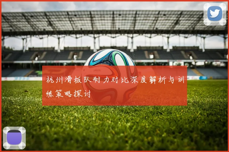 杭州滑板队耐力对比深度解析与训练策略探讨