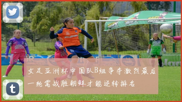 女足亚洲杯中国队B组争夺激烈最后一轮需战胜朝鲜才能逆转排名