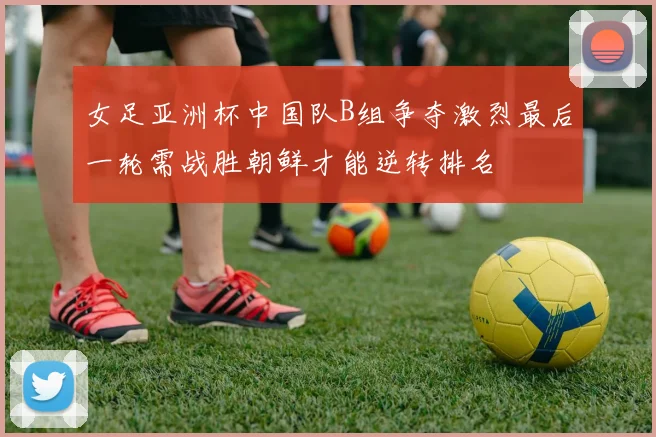 女足亚洲杯中国队B组争夺激烈最后一轮需战胜朝鲜才能逆转排名