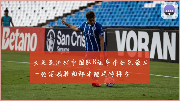 女足亚洲杯中国队B组争夺激烈最后一轮需战胜朝鲜才能逆转排名