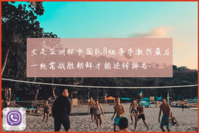 女足亚洲杯中国队B组争夺激烈最后一轮需战胜朝鲜才能逆转排名