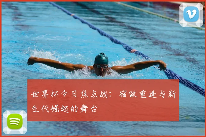 世界杯今日焦点战：宿敌重逢与新生代崛起的舞台