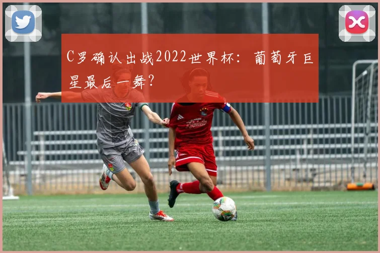 C罗确认出战2022世界杯:葡萄牙巨星最后一舞?