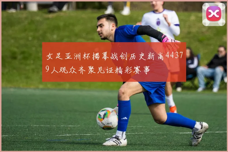 女足亚洲杯揭幕战创历史新高44379人观众齐聚见证精彩赛事
